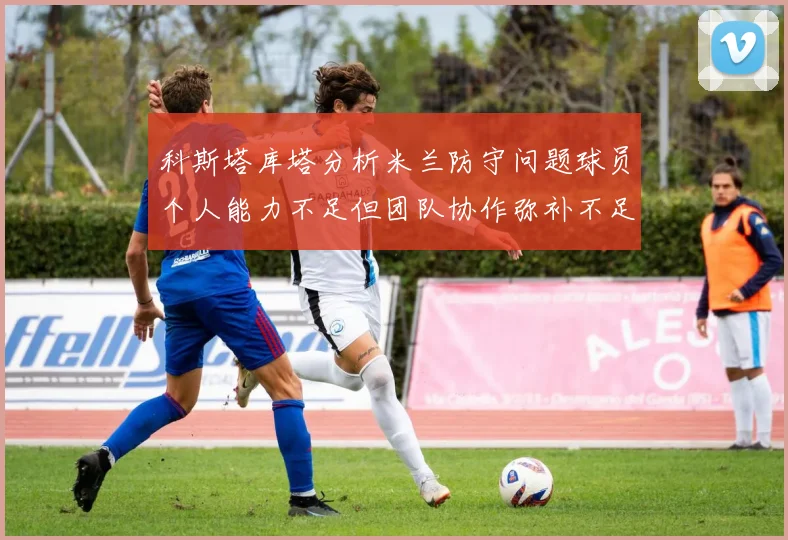 科斯塔库塔分析米兰防守问题球员个人能力不足但团队协作弥补不足之处
