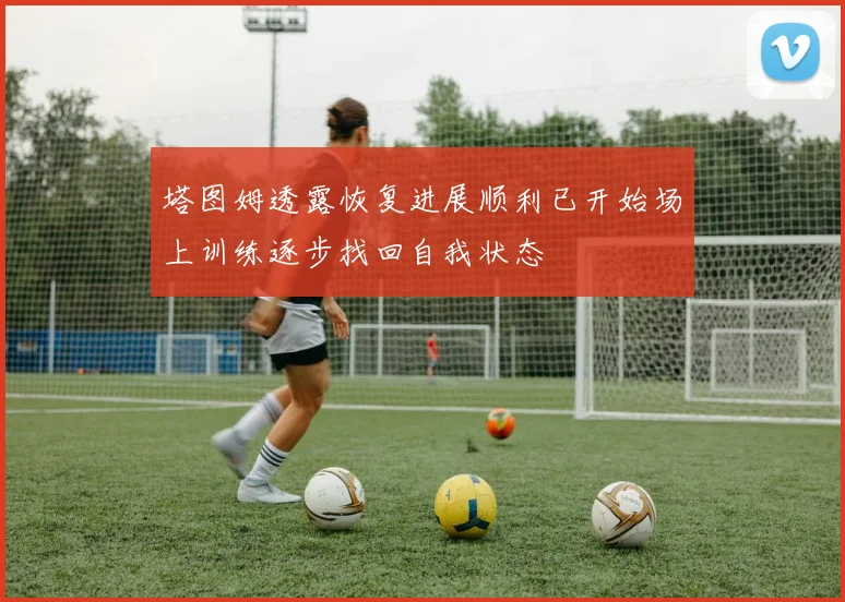 塔图姆透露恢复进展顺利已开始场上训练逐步找回自我状态