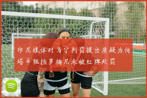 印尼媒体对马宁判罚提出质疑为何塔辛阻挡罗梅尼未被红牌处罚