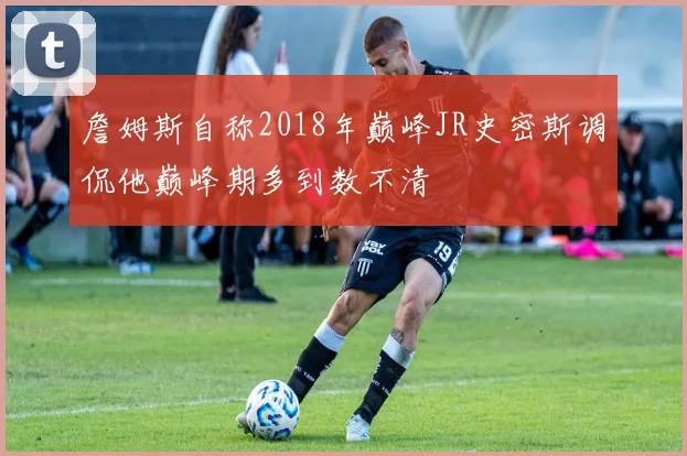 詹姆斯自称2018年巅峰JR史密斯调侃他巅峰期多到数不清