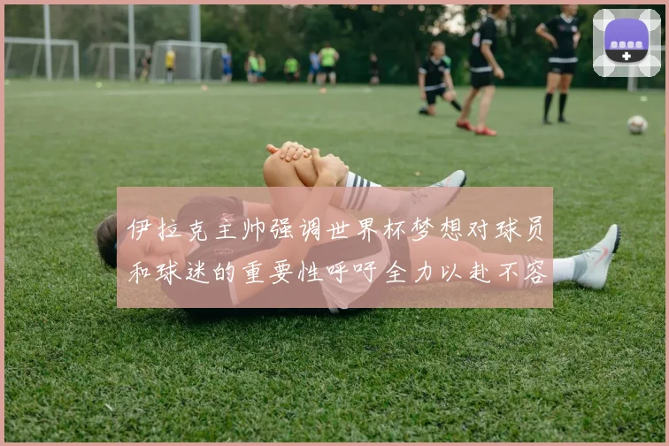 伊拉克主帅强调世界杯梦想对球员和球迷的重要性呼吁全力以赴不容忽视