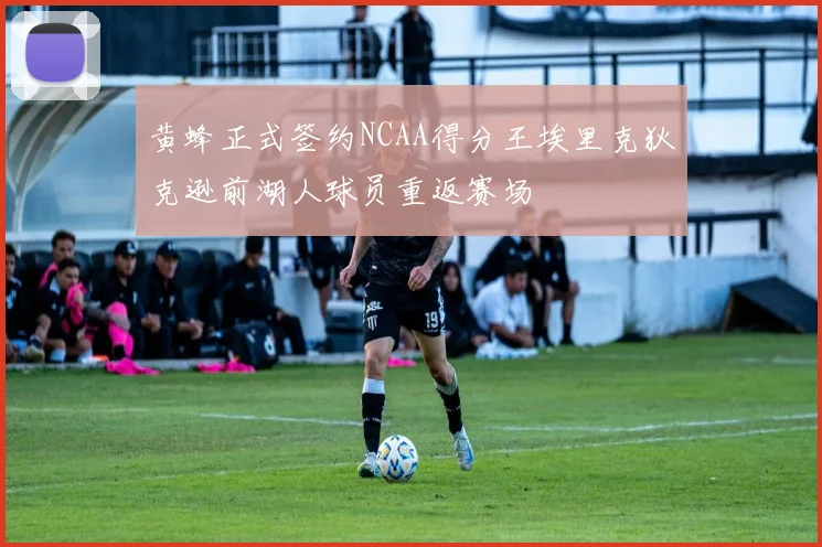 黄蜂正式签约NCAA得分王埃里克狄克逊前湖人球员重返赛场