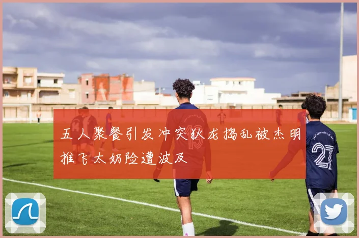 五人聚餐引发冲突狄龙捣乱被杰明推飞太奶险遭波及