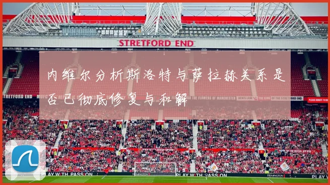 内维尔分析斯洛特与萨拉赫关系是否已彻底修复与和解