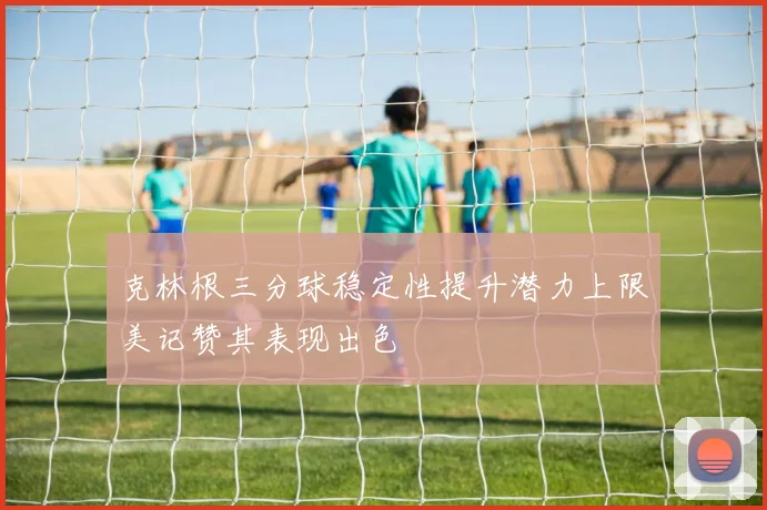 克林根三分球稳定性提升潜力上限美记赞其表现出色