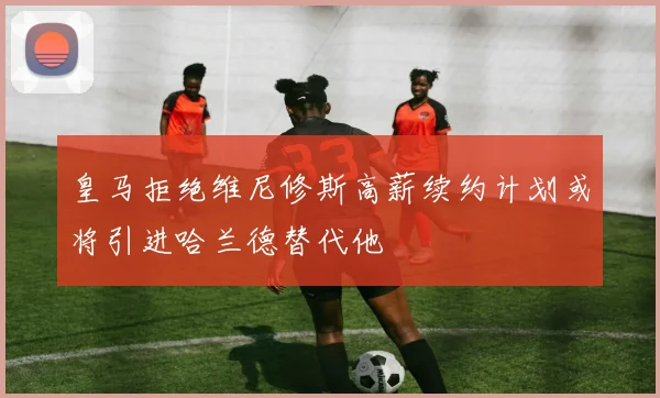 皇马拒绝维尼修斯高薪续约计划或将引进哈兰德替代他