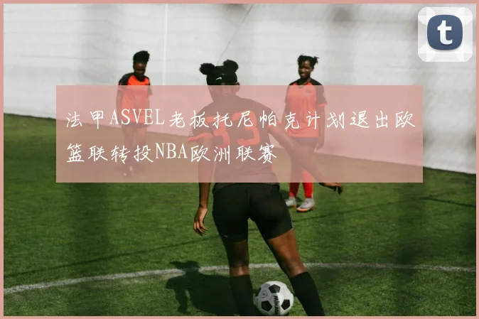 法甲ASVEL老板托尼帕克计划退出欧篮联转投NBA欧洲联赛