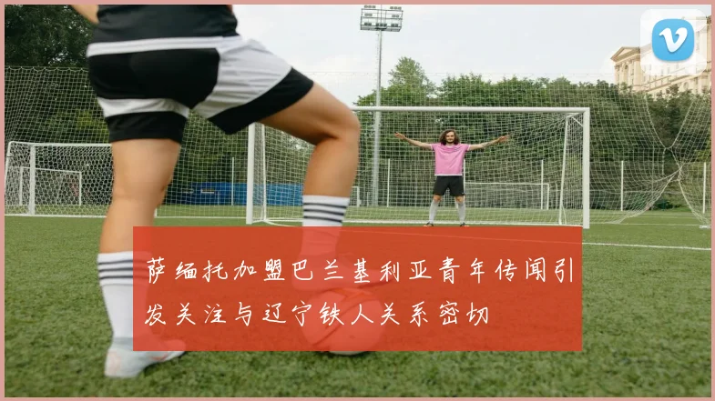 萨缅托加盟巴兰基利亚青年传闻引发关注与辽宁铁人关系密切
