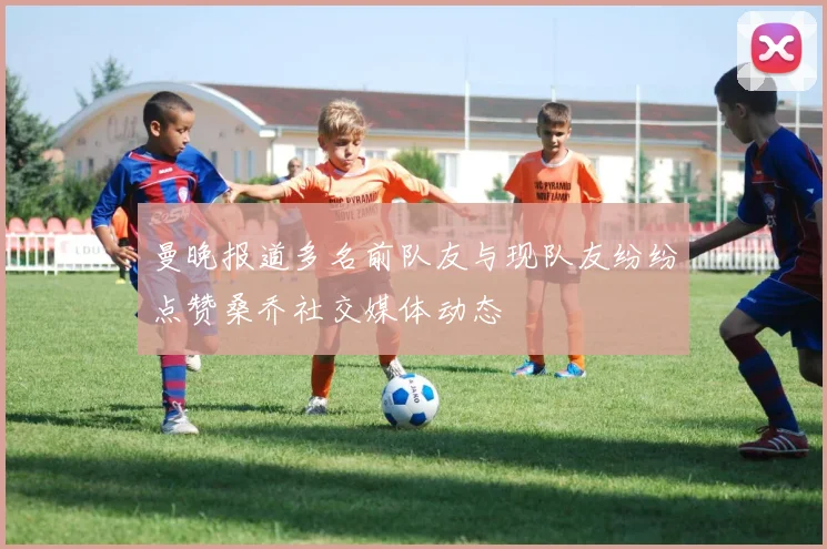 曼晚报道多名前队友与现队友纷纷点赞桑乔社交媒体动态