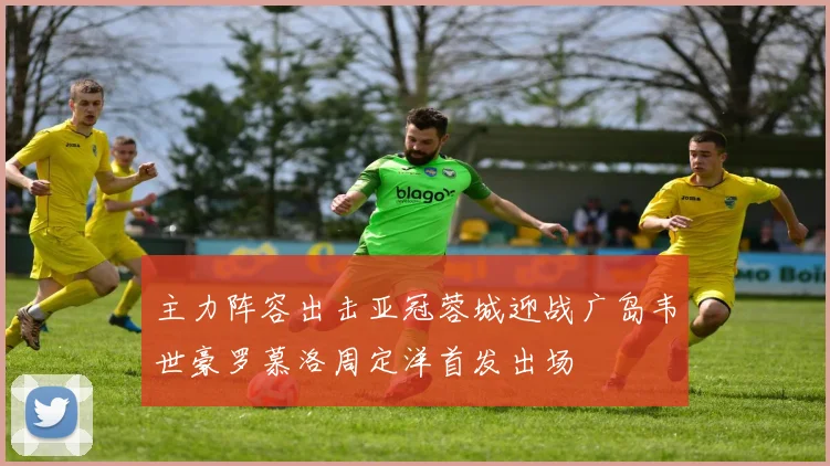 主力阵容出击亚冠蓉城迎战广岛韦世豪罗慕洛周定洋首发出场