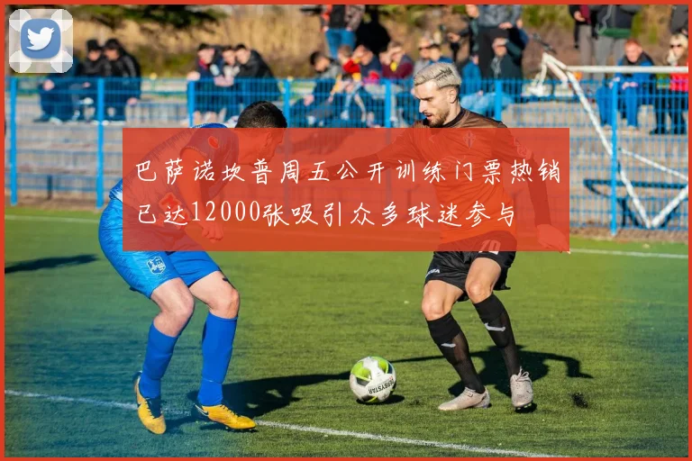 巴萨诺坎普周五公开训练门票热销已达12000张吸引众多球迷参与