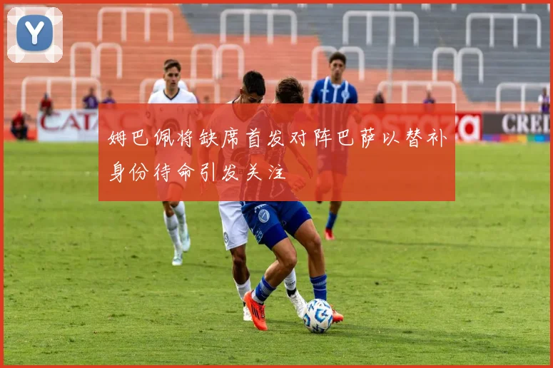 姆巴佩将缺席首发对阵巴萨以替补身份待命引发关注