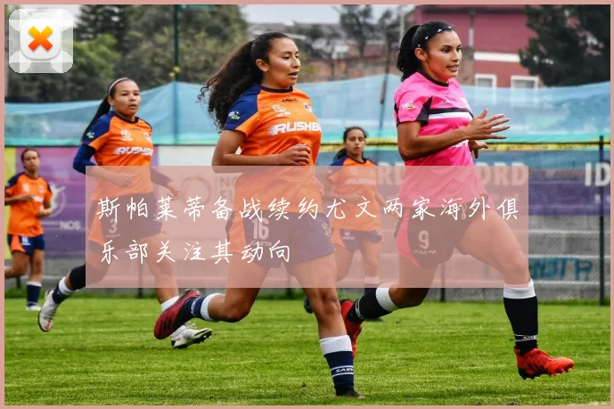 斯帕莱蒂备战续约尤文两家海外俱乐部关注其动向
