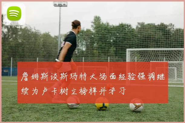 詹姆斯谈斯玛特大场面经验强调继续为卢卡树立榜样并学习
