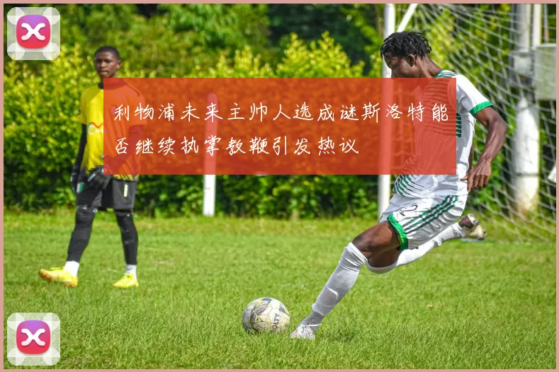 利物浦未来主帅人选成谜斯洛特能否继续执掌教鞭引发热议