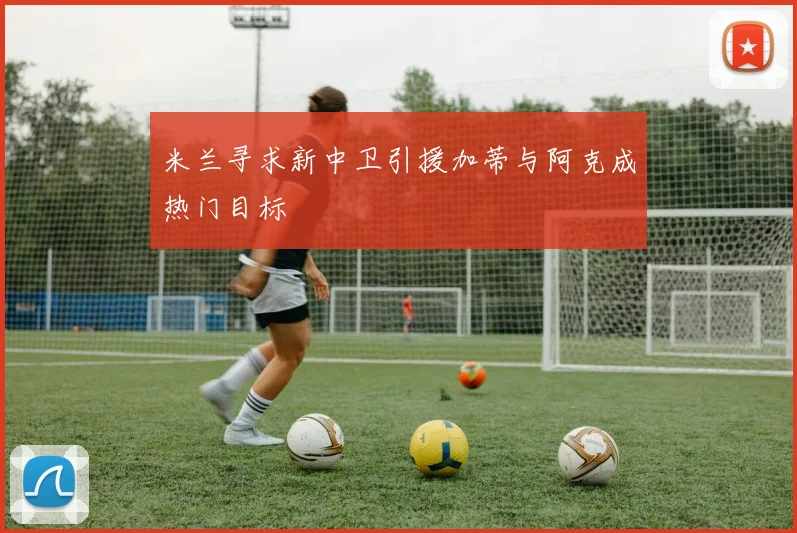 米兰寻求新中卫引援加蒂与阿克成热门目标