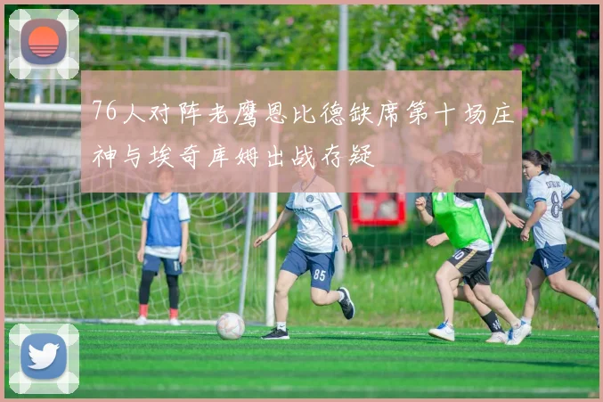 76人对阵老鹰恩比德缺席第十场庄神与埃奇库姆出战存疑