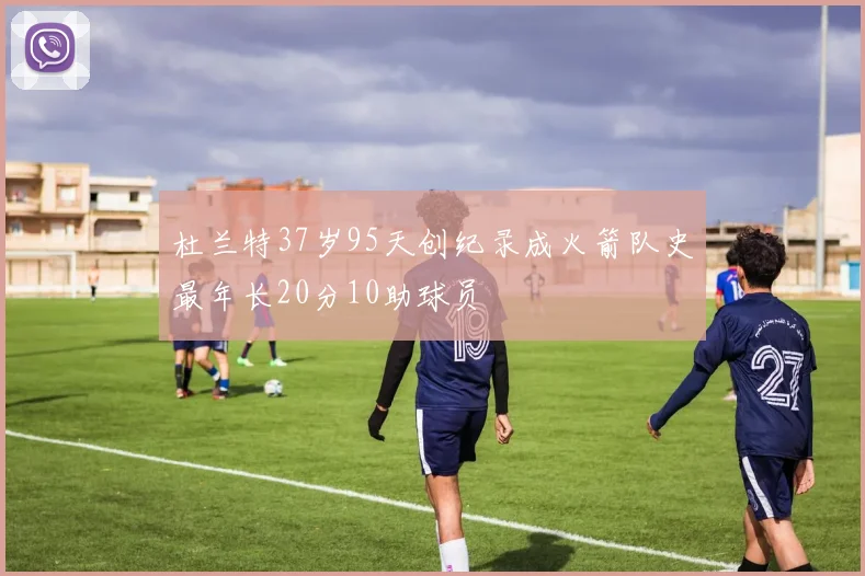 杜兰特37岁95天创纪录成火箭队史最年长20分10助球员