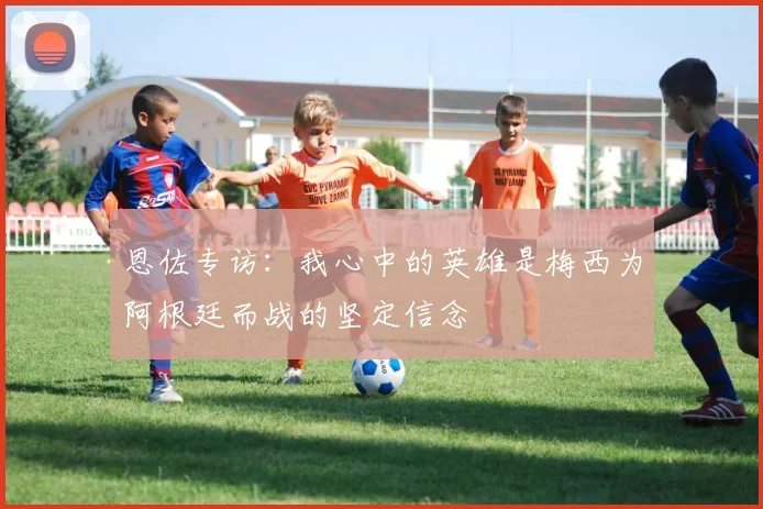 恩佐专访：我心中的英雄是梅西为阿根廷而战的坚定信念