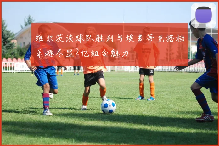 维尔茨谈球队胜利与埃基蒂克搭档乐趣尽显2亿组合魅力