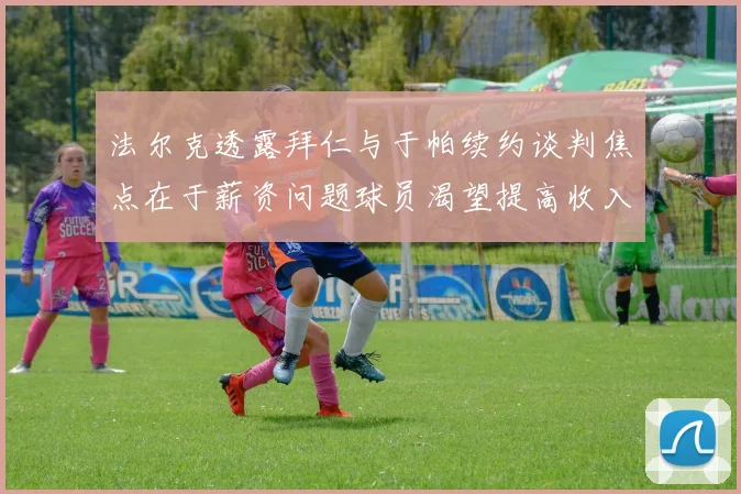 法尔克透露拜仁与于帕续约谈判焦点在于薪资问题球员渴望提高收入
