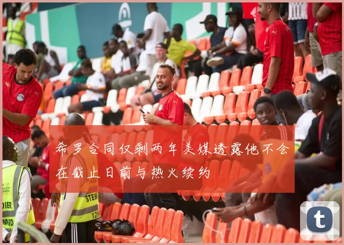 希罗合同仅剩两年美媒透露他不会在截止日前与热火续约