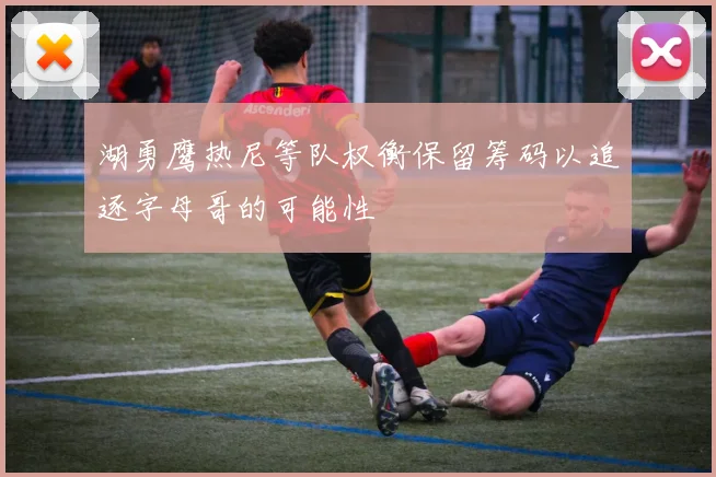 湖勇鹰热尼等队权衡保留筹码以追逐字母哥的可能性