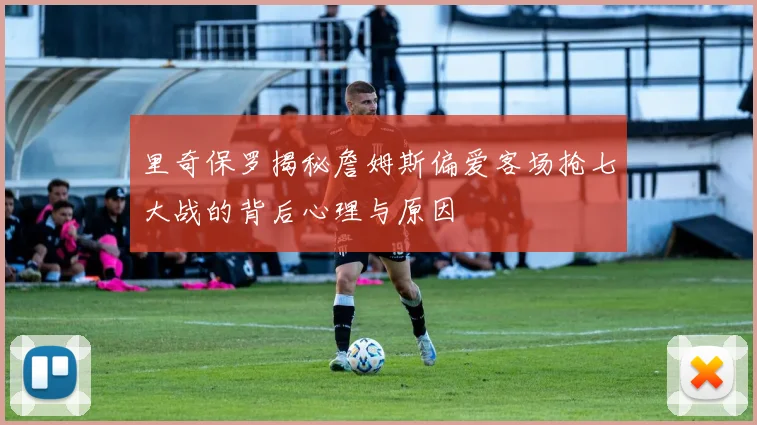 里奇保罗揭秘詹姆斯偏爱客场抢七大战的背后心理与原因