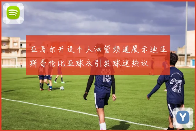 亚马尔开设个人油管频道展示迪亚斯哥伦比亚球衣引发球迷热议