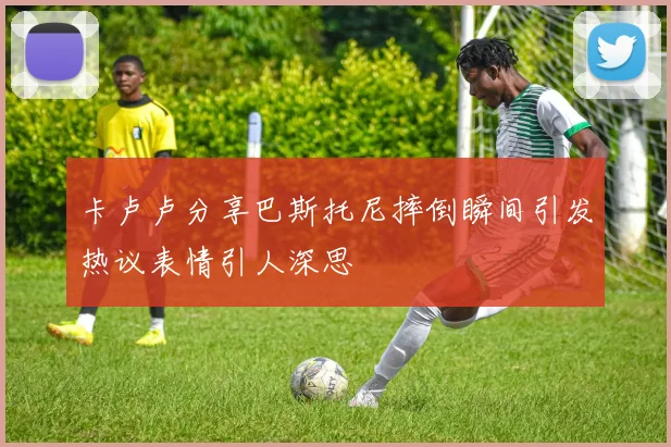 卡卢卢分享巴斯托尼摔倒瞬间引发热议表情引人深思