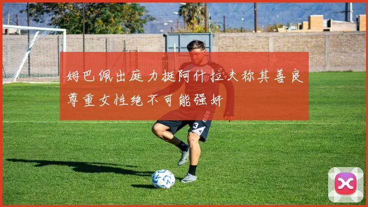 姆巴佩出庭力挺阿什拉夫称其善良尊重女性绝不可能强奸