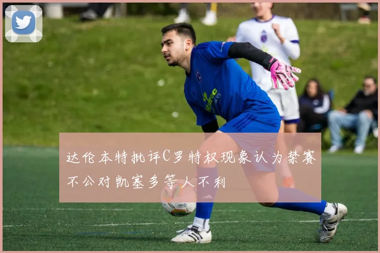 达伦本特批评C罗特权现象认为禁赛不公对凯塞多等人不利