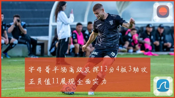 字母哥半场高效发挥13分4板3助攻正负值11展现全面实力