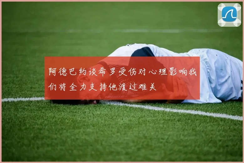 阿德巴约谈希罗受伤对心理影响我们将全力支持他渡过难关